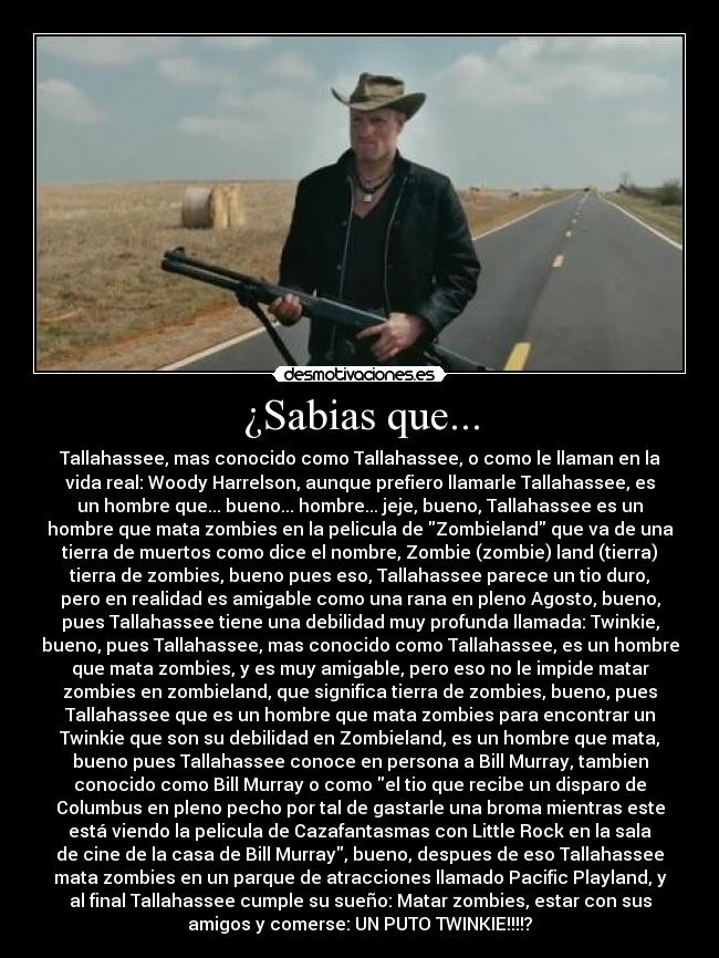 ¿Sabias que... - Tallahassee, mas conocido como Tallahassee, o como le llaman en la
vida real: Woody Harrelson, aunque prefiero llamarle Tallahassee, es
un hombre que... bueno... hombre... jeje, bueno, Tallahassee es un
hombre que mata zombies en la pelicula de Zombieland que va de una
tierra de muertos como dice el nombre, Zombie (zombie) land (tierra)
tierra de zombies, bueno pues eso, Tallahassee parece un tio duro,
pero en realidad es amigable como una rana en pleno Agosto, bueno,
pues Tallahassee tiene una debilidad muy profunda llamada: Twinkie,
bueno, pues Tallahassee, mas conocido como Tallahassee, es un hombre
que mata zombies, y es muy amigable, pero eso no le impide matar
zombies en zombieland, que significa tierra de zombies, bueno, pues
Tallahassee que es un hombre que mata zombies para encontrar un
Twinkie que son su debilidad en Zombieland, es un hombre que mata,
bueno pues Tallahassee conoce en persona a Bill Murray, tambien
conocido como Bill Murray o como el tio que recibe un disparo de
Columbus en pleno pecho por tal de gastarle una broma mientras este
está viendo la pelicula de Cazafantasmas con Little Rock en la sala
de cine de la casa de Bill Murray, bueno, despues de eso Tallahassee
mata zombies en un parque de atracciones llamado Pacific Playland, y
al final Tallahassee cumple su sueño: Matar zombies, estar con sus
amigos y comerse: UN PUTO TWINKIE!!!!?