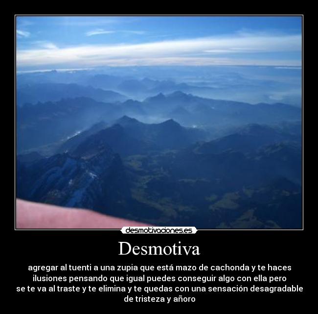 Desmotiva - agregar al tuenti a una zupia que está mazo de cachonda y te haces
ilusiones pensando que igual puedes conseguir algo con ella pero
se te va al traste y te elimina y te quedas con una sensación desagradable
de tristeza y añoro