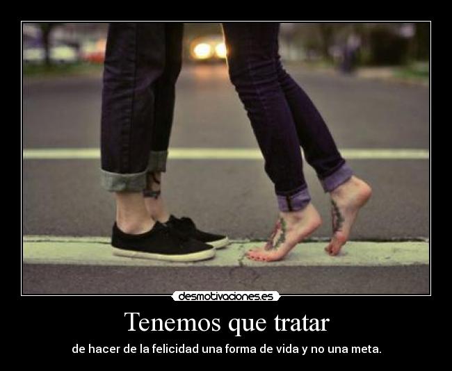 Tenemos que tratar - de hacer de la felicidad una forma de vida y no una meta.