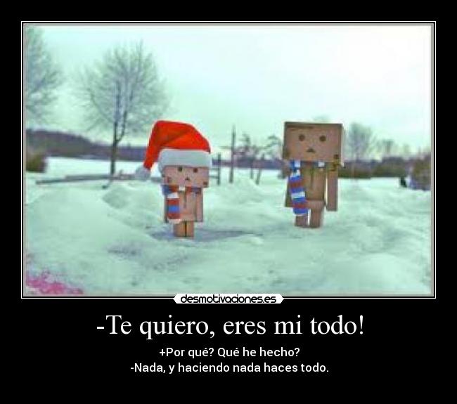 -Te quiero, eres mi todo! - +Por qué? Qué he hecho?
-Nada, y haciendo nada haces todo.