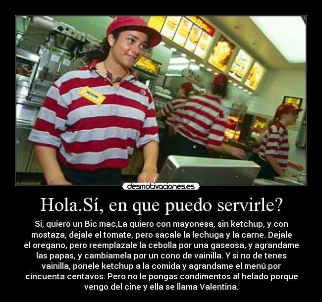Hola.Sí, en que puedo servirle? - Si, quiero un Bic mac,La quiero con mayonesa, sin ketchup, y con
mostaza, dejale el tomate, pero sacale la lechuga y la carne. Dejale
el oregano, pero reemplazale la cebolla por una gaseosa, y agrandame
las papas, y cambiamela por un cono de vainilla. Y si no de tenes
vainilla, ponele ketchup a la comida y agrandame el menú por
cincuenta centavos. Pero no le pongas condimentos al helado porque
vengo del cine y ella se llama Valentina.