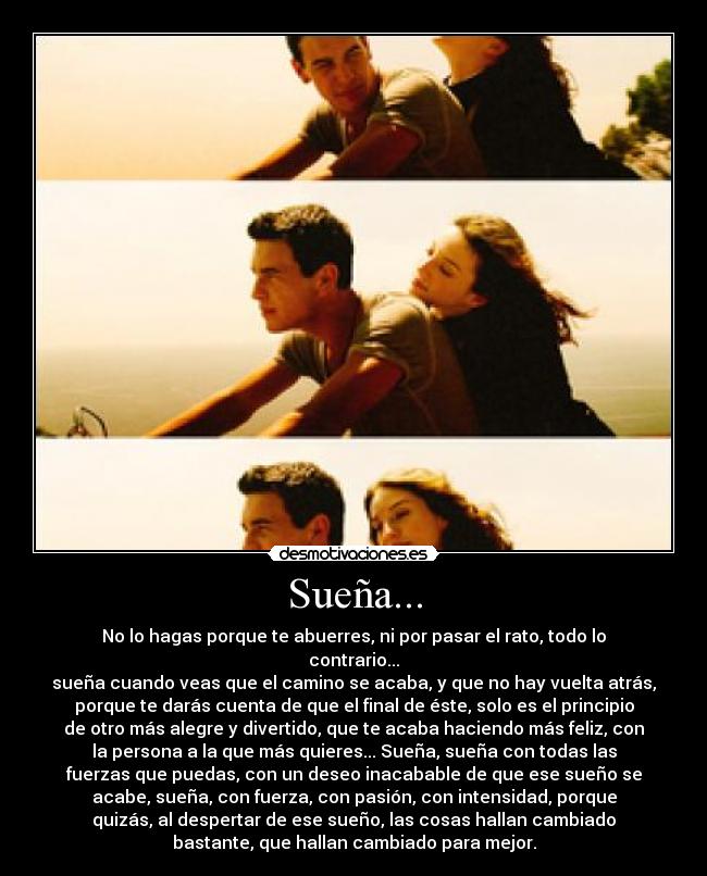 Sueña... - No lo hagas porque te abuerres, ni por pasar el rato, todo lo
contrario...
sueña cuando veas que el camino se acaba, y que no hay vuelta atrás,
porque te darás cuenta de que el final de éste, solo es el principio
de otro más alegre y divertido, que te acaba haciendo más feliz, con
la persona a la que más quieres... Sueña, sueña con todas las
fuerzas que puedas, con un deseo inacabable de que ese sueño se
acabe, sueña, con fuerza, con pasión, con intensidad, porque
quizás, al despertar de ese sueño, las cosas hallan cambiado
bastante, que hallan cambiado para mejor.