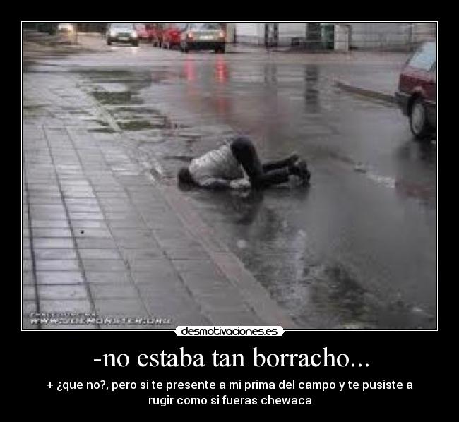-no estaba tan borracho... - + ¿que no?, pero si te presente a mi prima del campo y te pusiste a
rugir como si fueras chewaca