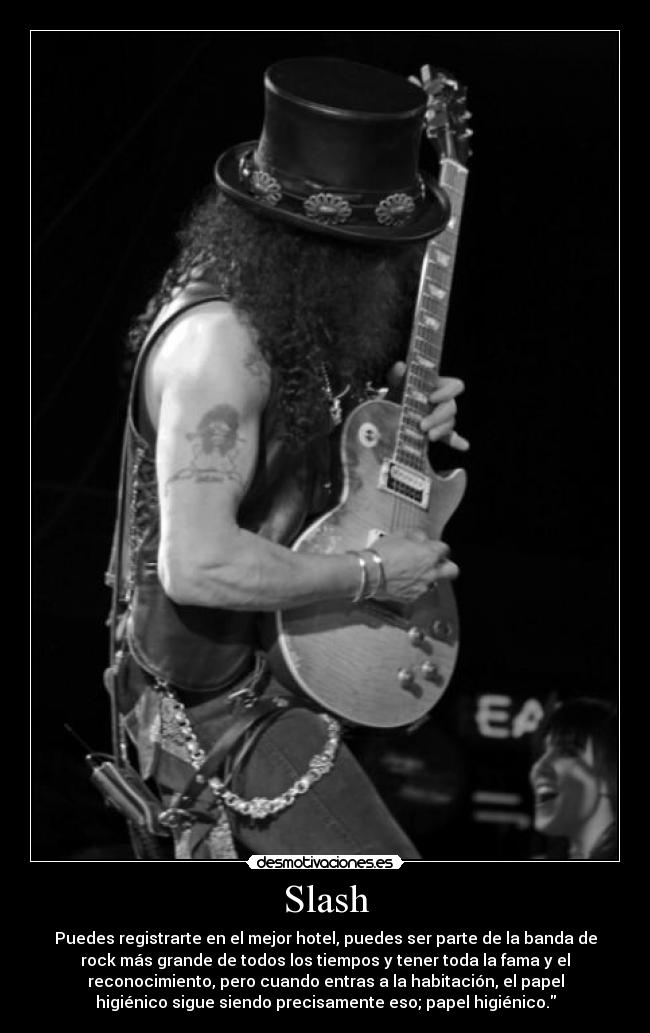 Slash - Puedes registrarte en el mejor hotel, puedes ser parte de la banda de
rock más grande de todos los tiempos y tener toda la fama y el
reconocimiento, pero cuando entras a la habitación, el papel
higiénico sigue siendo precisamente eso; papel higiénico.