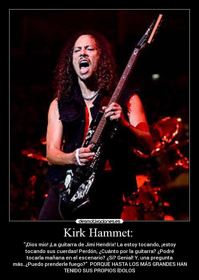 Kirk Hammet: - ¡Dios mio! ¡La guitarra de Jimi Hendrix! La estoy tocando, ¡estoy
tocando sus cuerdas! Perdón, ¿Cuánto por la guitarra? ¿Podré
tocarla mañana en el escenario? ¿Si? Genial! Y, una pregunta
más..¿Puedo prenderle fuego? PORQUE HASTA LOS MÁS GRANDES HAN
TENIDO SUS PROPIOS ÍDOLOS