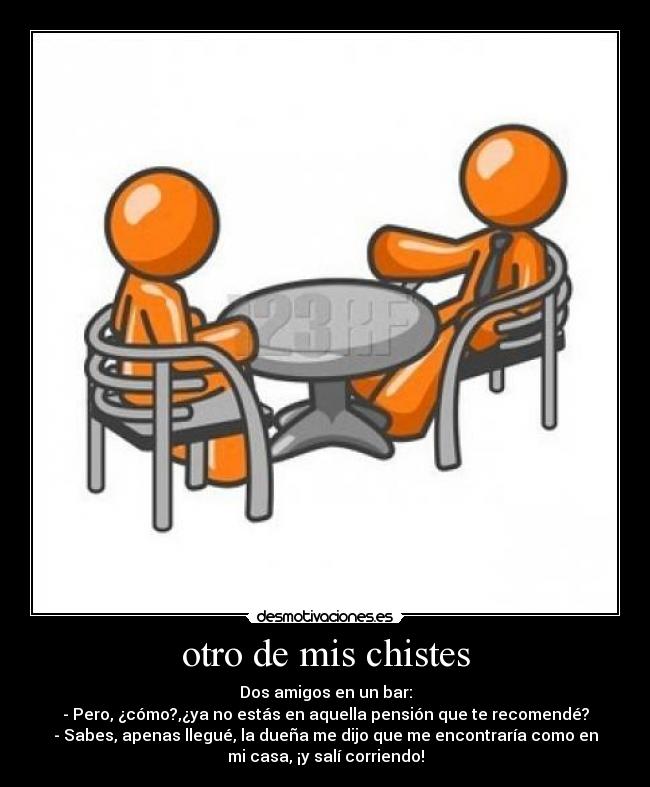 otro de mis chistes - Dos amigos en un bar:
- Pero, ¿cómo?,¿ya no estás en aquella pensión que te recomendé?
- Sabes, apenas llegué, la dueña me dijo que me encontraría como en
mi casa, ¡y salí corriendo!