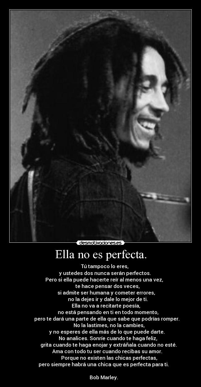 Ella no es perfecta. - Tú tampoco lo eres,
y ustedes dos nunca serán perfectos.
Pero si ella puede hacerte reír al menos una vez,
te hace pensar dos veces,
si admite ser humana y cometer errores,
no la dejes ir y dale lo mejor de ti.
Ella no va a recitarte poesía,
no está pensando en ti en todo momento,
pero te dará una parte de ella que sabe que podrías romper.
No la lastimes, no la cambies,
y no esperes de ella más de lo que puede darte.
No analices. Sonríe cuando te haga feliz,
grita cuando te haga enojar y extráñala cuando no esté.
Ama con todo tu ser cuando recibas su amor.
Porque no existen las chicas perfectas,
pero siempre habrá una chica que es perfecta para ti.
Bob Marley.