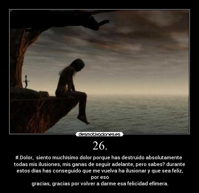 26. - #.Dolor,  siento muchísimo dolor porque has destruido absolutamente 
todas mis ilusiones, mis ganas de seguir adelante, pero sabes? durante
estos días has conseguido que me vuelva ha ilusionar y que sea feliz, por eso
gracias, gracias por volver a darme esa felicidad efímera.