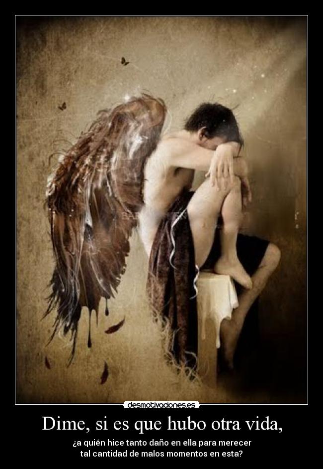 Dime, si es que hubo otra vida, - ¿a quién hice tanto daño en ella para merecer
tal cantidad de malos momentos en esta?