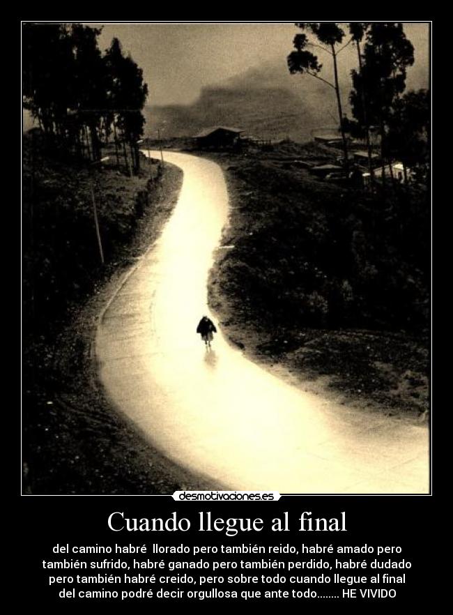 Cuando llegue al final - del camino habré llorado pero también reido, habré amado pero
también sufrido, habré ganado pero también perdido, habré dudado
pero también habré creido, pero sobre todo cuando llegue al final
del camino podré decir orgullosa que ante todo........ HE VIVIDO