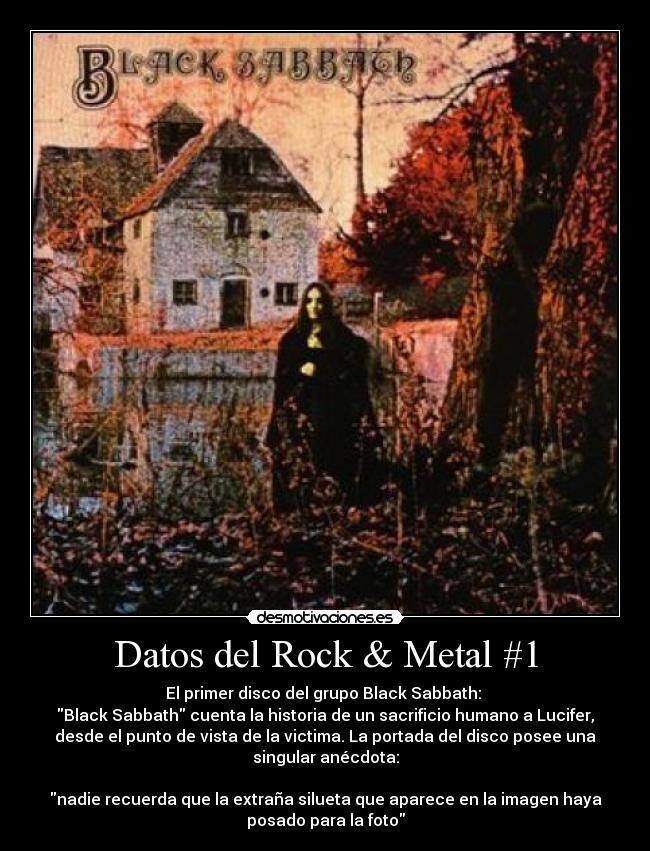 Datos del Rock & Metal #1 - El primer disco del grupo Black Sabbath: 
Black Sabbath cuenta la historia de un sacrificio humano a Lucifer,
desde el punto de vista de la victima. La portada del disco posee una
singular anécdota:

nadie recuerda que la extraña silueta que aparece en la imagen haya
posado para la foto