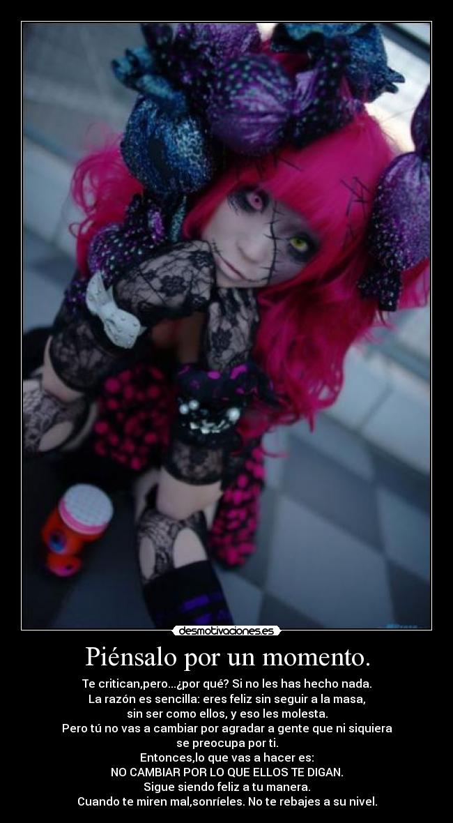Piénsalo por un momento. - Te critican,pero...¿por qué? Si no les has hecho nada.
La razón es sencilla: eres feliz sin seguir a la masa,
sin ser como ellos, y eso les molesta.
Pero tú no vas a cambiar por agradar a gente que ni siquiera
se preocupa por ti.
Entonces,lo que vas a hacer es:
NO CAMBIAR POR LO QUE ELLOS TE DIGAN.
Sigue siendo feliz a tu manera.
Cuando te miren mal,sonríeles. No te rebajes a su nivel.
