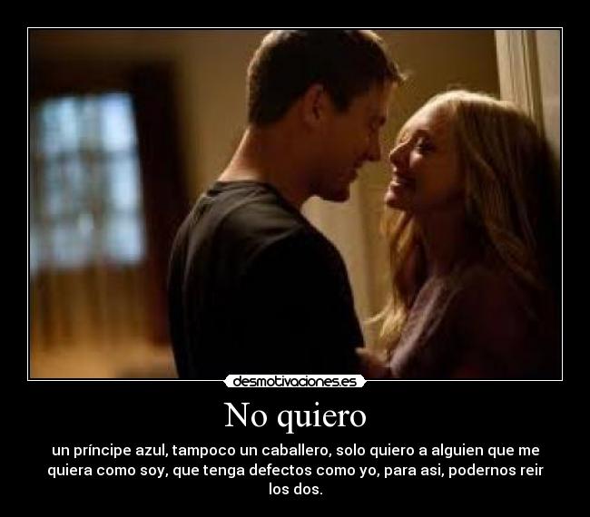 No quiero - un príncipe azul, tampoco un caballero, solo quiero a alguien que me
quiera como soy, que tenga defectos como yo, para asi, podernos reir
los dos.