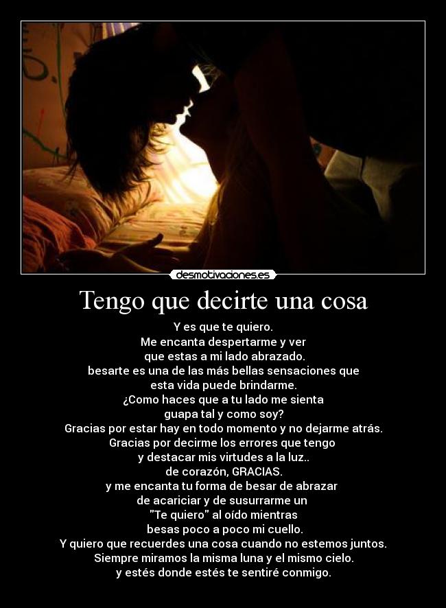 Tengo que decirte una cosa - Y es que te quiero.
Me encanta despertarme y ver
 que estas a mi lado abrazado.
besarte es una de las más bellas sensaciones que
esta vida puede brindarme.
¿Como haces que a tu lado me sienta
guapa tal y como soy?
Gracias por estar hay en todo momento y no dejarme atrás.
Gracias por decirme los errores que tengo 
y destacar mis virtudes a la luz..
de corazón, GRACIAS.
y me encanta tu forma de besar de abrazar 
de acariciar y de susurrarme un 
Te quiero al oído mientras
 besas poco a poco mi cuello.
Y quiero que recuerdes una cosa cuando no estemos juntos.
Siempre miramos la misma luna y el mismo cielo.
y estés donde estés te sentiré conmigo.
