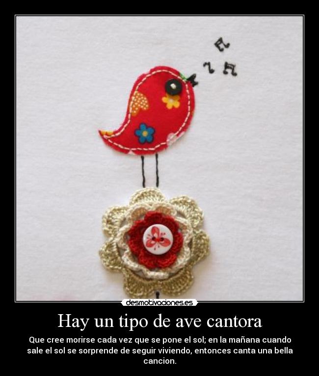 Hay un tipo de ave cantora - Que cree morirse cada vez que se pone el sol; en la mañana cuando
sale el sol se sorprende de seguir viviendo, entonces canta una bella
cancion.