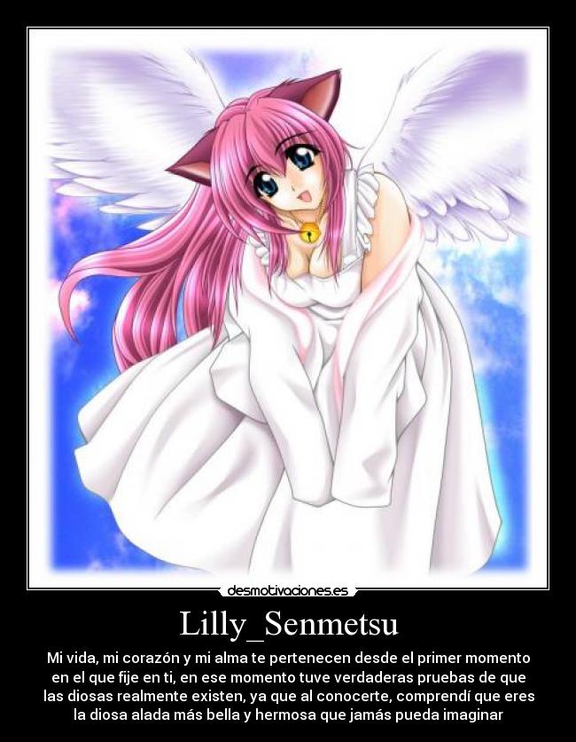 Lilly_Senmetsu - Mi vida, mi corazón y mi alma te pertenecen desde el primer momento
en el que fije en ti, en ese momento tuve verdaderas pruebas de que
las diosas realmente existen, ya que al conocerte, comprendí que eres
la diosa alada más bella y hermosa que jamás pueda imaginar