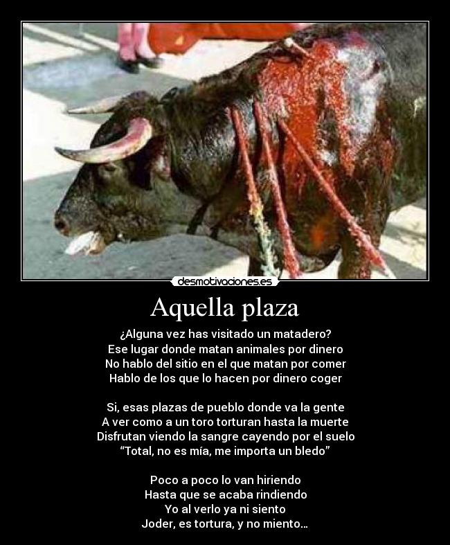 Aquella plaza - ¿Alguna vez has visitado un matadero?
Ese lugar donde matan animales por dinero
No hablo del sitio en el que matan por comer
Hablo de los que lo hacen por dinero coger
Si, esas plazas de pueblo donde va la gente
A ver como a un toro torturan hasta la muerte
Disfrutan viendo la sangre cayendo por el suelo
“Total, no es mía, me importa un bledo”
Poco a poco lo van hiriendo
Hasta que se acaba rindiendo
Yo al verlo ya ni siento
Joder, es tortura, y no miento…