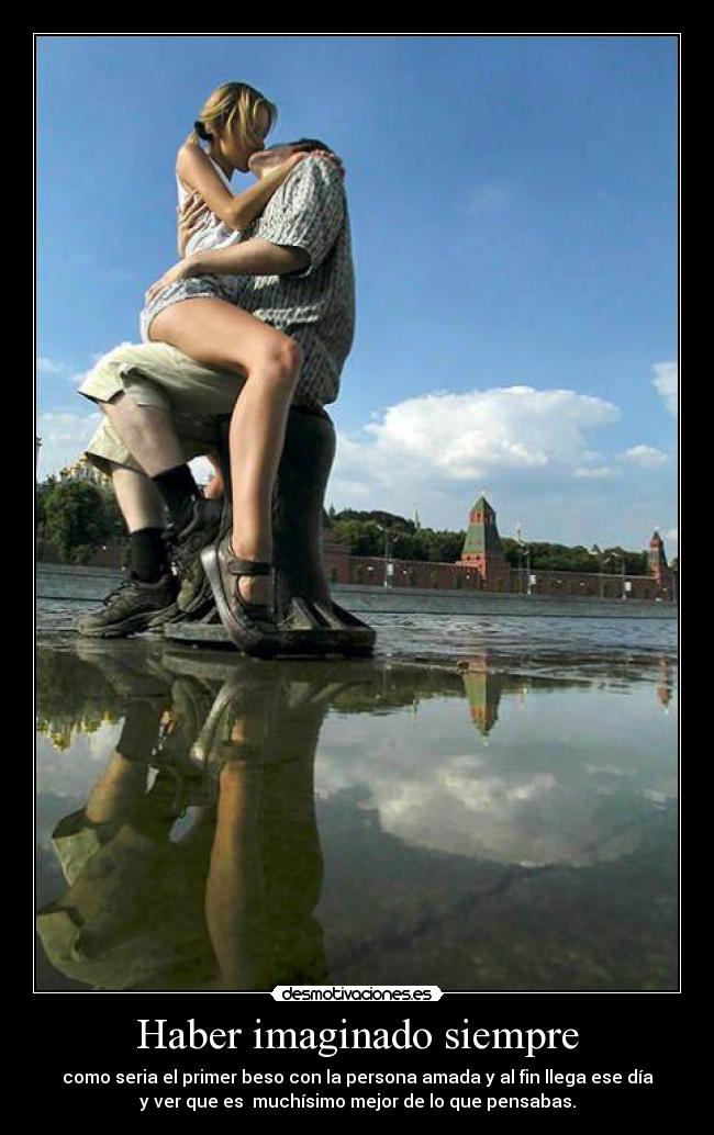 Haber imaginado siempre - como seria el primer beso con la persona amada y al fin llega ese día
y ver que es muchísimo mejor de lo que pensabas.