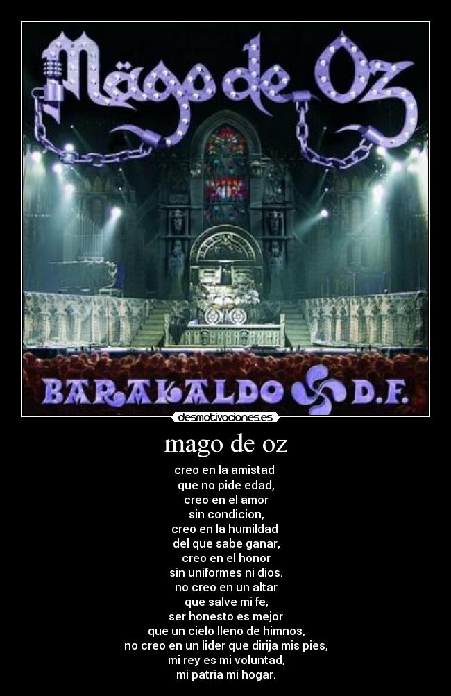 mago de oz - creo en la amistad
que no pide edad,
creo en el amor
sin condicion,
creo en la humildad
del que sabe ganar,
creo en el honor
sin uniformes ni dios.
no creo en un altar
que salve mi fe,
ser honesto es mejor
que un cielo lleno de himnos,
no creo en un lider que dirija mis pies,
mi rey es mi voluntad,
mi patria mi hogar.