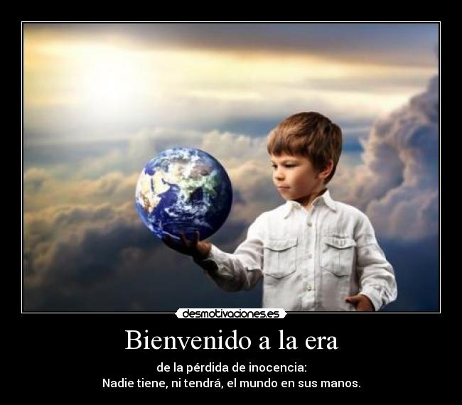 Bienvenido a la era - de la pérdida de inocencia:
Nadie tiene, ni tendrá, el mundo en sus manos.