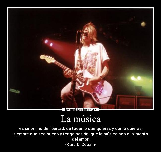 La música - es sinónimo de libertad, de tocar lo que quieras y como quieras,
siempre que sea bueno y tenga pasión, que la música sea el alimento
del amor.
-Kurt D. Cobain-