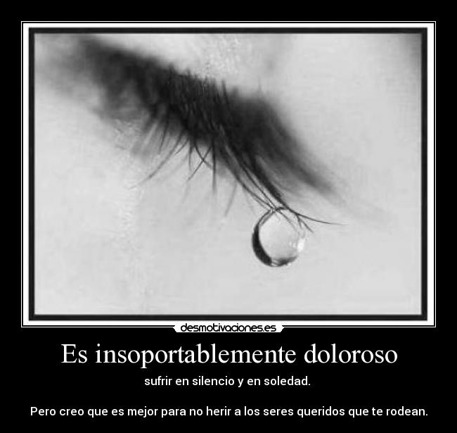 Es insoportablemente doloroso - sufrir en silencio y en soledad.
Pero creo que es mejor para no herir a los seres queridos que te rodean.
