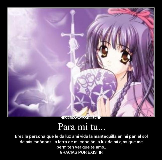 Para mi tu... - Eres la persona que le da luz ami vida la mantequilla en mi pan el sol
de mis mañanas  la letra de mi canción la luz de mi ojos que me
permiten ver que te amo..
GRACIAS POR EXISTIR