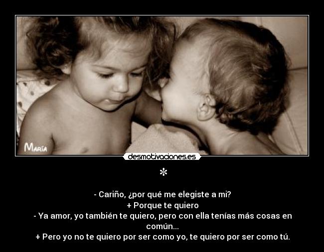 * - - Cariño, ¿por qué me elegiste a mi?
+ Porque te quiero
- Ya amor, yo también te quiero, pero con ella tenías más cosas en común...
+ Pero yo no te quiero por ser como yo, te quiero por ser como tú.