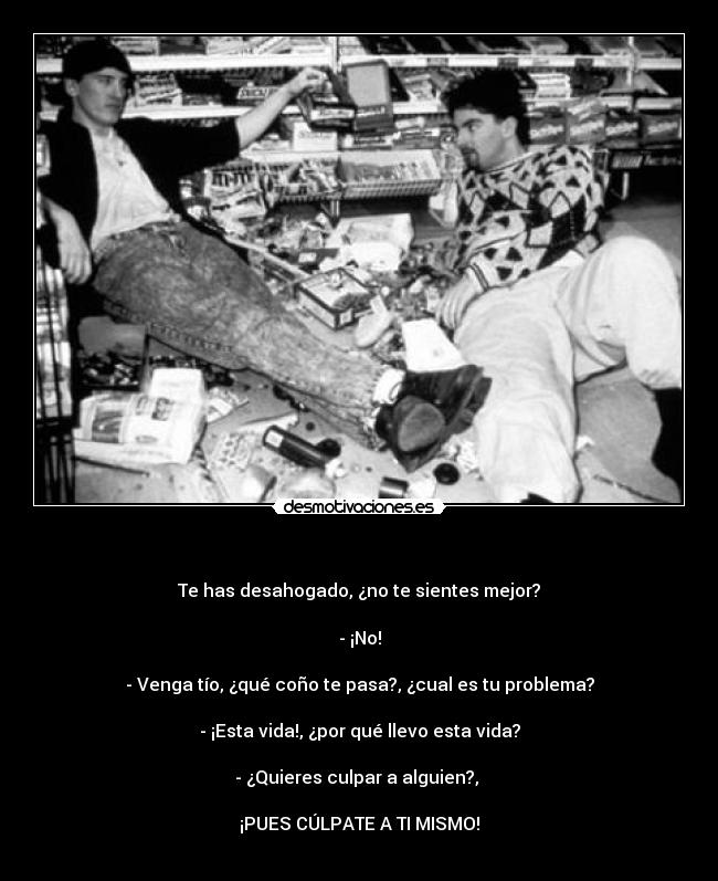   - Te has desahogado, ¿no te sientes mejor?

- ¡No!

- Venga tío, ¿qué coño te pasa?, ¿cual es tu problema?

- ¡Esta vida!, ¿por qué llevo esta vida?

- ¿Quieres culpar a alguien?, 

¡PUES CÚLPATE A TI MISMO!
