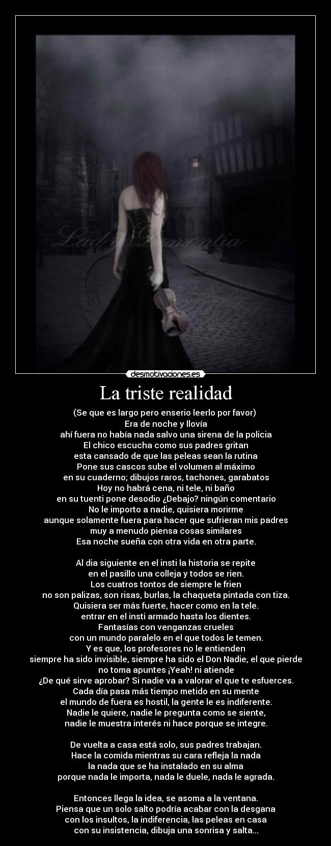 La triste realidad - (Se que es largo pero enserio leerlo por favor)
Era de noche y llovía
ahí fuera no había nada salvo una sirena de la policia
El chico escucha como sus padres gritan
esta cansado de que las peleas sean la rutina
Pone sus cascos sube el volumen al máximo
en su cuaderno; dibujos raros, tachones, garabatos
Hoy no habrá cena, ni tele, ni baño
en su tuenti pone desodio ¿Debajo? ningún comentario
No le importo a nadie, quisiera morirme
aunque solamente fuera para hacer que sufrieran mis padres
muy a menudo piensa cosas similares
Esa noche sueña con otra vida en otra parte.
Al dia siguiente en el insti la historia se repite
en el pasillo una colleja y todos se rien.
Los cuatros tontos de siempre le frien
no son palizas, son risas, burlas, la chaqueta pintada con tiza.
Quisiera ser más fuerte, hacer como en la tele.
entrar en el insti armado hasta los dientes.
Fantasías con venganzas crueles
con un mundo paralelo en el que todos le temen.
Y es que, los profesores no le entienden
siempre ha sido invisible, siempre ha sido el Don Nadie, el que pierde
no toma apuntes ¡Yeah! ni atiende
¿De qué sirve aprobar? Si nadie va a valorar el que te esfuerces.
Cada día pasa más tiempo metido en su mente
el mundo de fuera es hostil, la gente le es indiferente.
Nadie le quiere, nadie le pregunta como se siente,
nadie le muestra interés ni hace porque se integre.
De vuelta a casa está solo, sus padres trabajan.
Hace la comida mientras su cara refleja la nada
la nada que se ha instalado en su alma
porque nada le importa, nada le duele, nada le agrada.
Entonces llega la idea, se asoma a la ventana.
Piensa que un solo salto podría acabar con la desgana
con los insultos, la indiferencia, las peleas en casa
con su insistencia, dibuja una sonrisa y salta...