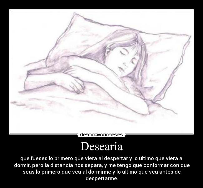 Desearía - que fueses lo primero que viera al despertar y lo ultimo que viera al
dormir, pero la distancia nos separa, y me tengo que conformar con que
seas lo primero que vea al dormirme y lo ultimo que vea antes de
despertarme.