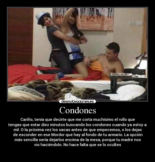 Condones - Cariño, tenía que decirte que me corta muchísimo el rollo que
tengas que estar diez minutos buscando los condones cuando ya estoy a
mil. O la próxima vez los sacas antes de que empecemos, o los dejas
de esconder en ese Mordor que hay al fondo de tu armario. La opción
más sencilla sería dejarlos encima de la mesa, porque tu madre nos
vio haciéndolo. No hace falta que se lo ocultes

