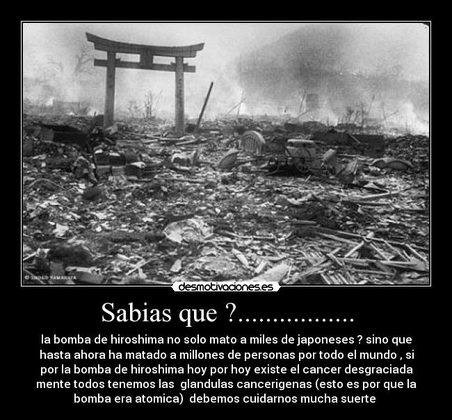 Sabias que ?................. - la bomba de hiroshima no solo mato a miles de japoneses ? sino que
hasta ahora ha matado a millones de personas por todo el mundo , si
por la bomba de hiroshima hoy por hoy existe el cancer desgraciada
mente todos tenemos las  glandulas cancerigenas (esto es por que la
bomba era atomica)  debemos cuidarnos mucha suerte 