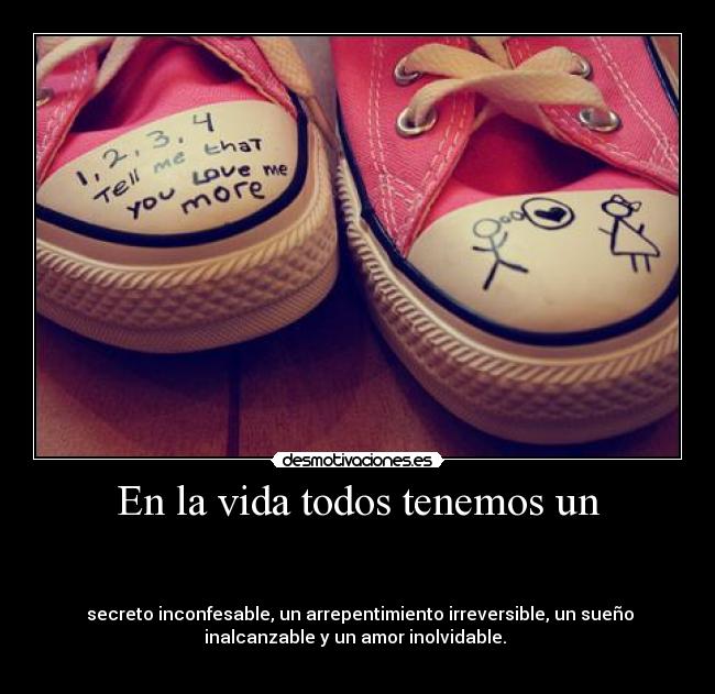 En la vida todos tenemos un - 

 
 secreto inconfesable, un arrepentimiento irreversible, un sueño
inalcanzable y un amor inolvidable. 
