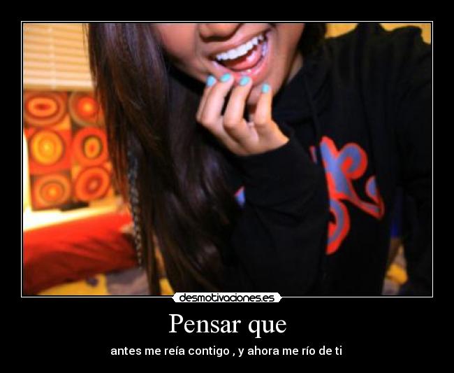 Pensar que - antes me reía contigo , y ahora me río de ti 
