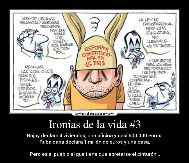 Ironías de la vida #3 - Rajoy declara 4 viviendas, una oficina y casi 600.000 euros.
Rubalcaba declara 1 millón de euros y una casa.

Pero es el pueblo el que tiene que apretarse el cinturón...