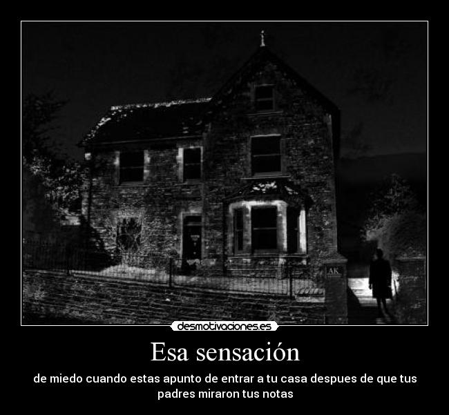 Esa sensación - de miedo cuando estas apunto de entrar a tu casa despues de que tus
padres miraron tus notas