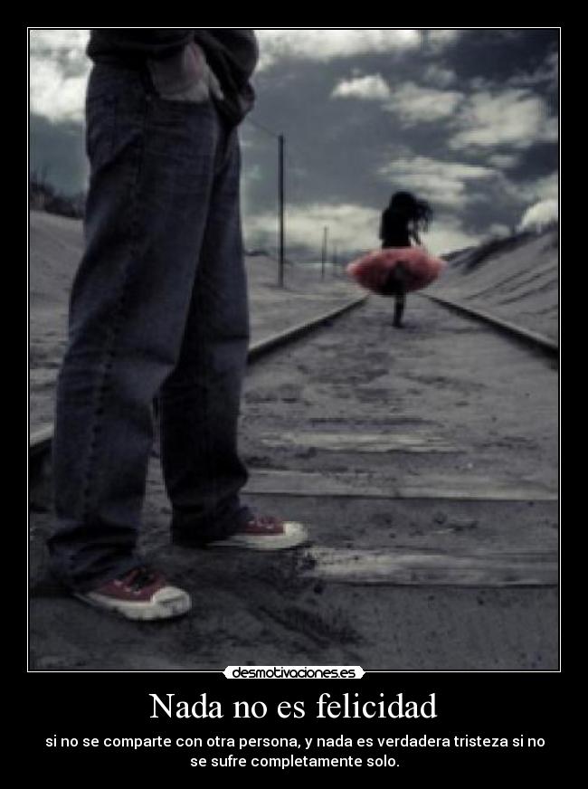 Nada no es felicidad - si no se comparte con otra persona, y nada es verdadera tristeza si no
se sufre completamente solo.