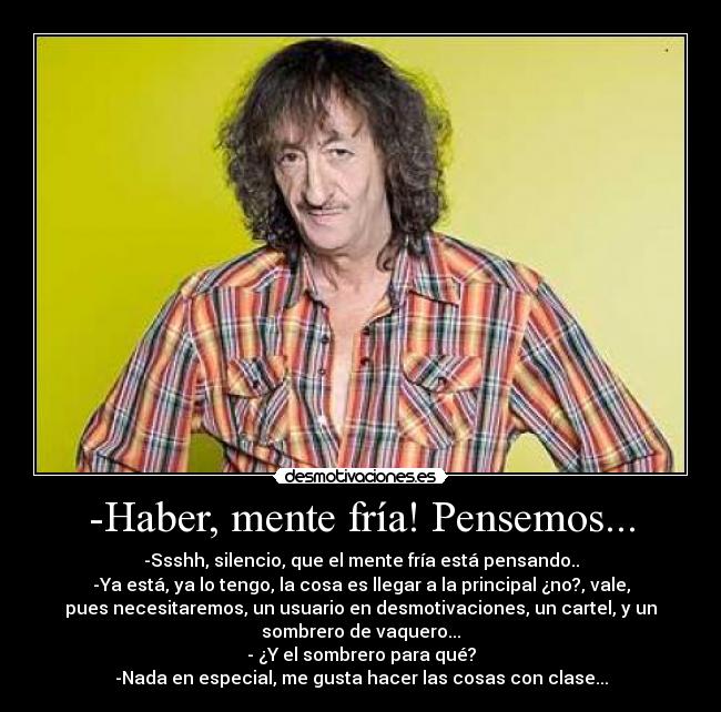 -Haber, mente fría! Pensemos... - -Ssshh, silencio, que el mente fría está pensando..
-Ya está, ya lo tengo, la cosa es llegar a la principal ¿no?, vale,
pues necesitaremos, un usuario en desmotivaciones, un cartel, y un
sombrero de vaquero...
- ¿Y el sombrero para qué?
-Nada en especial, me gusta hacer las cosas con clase...