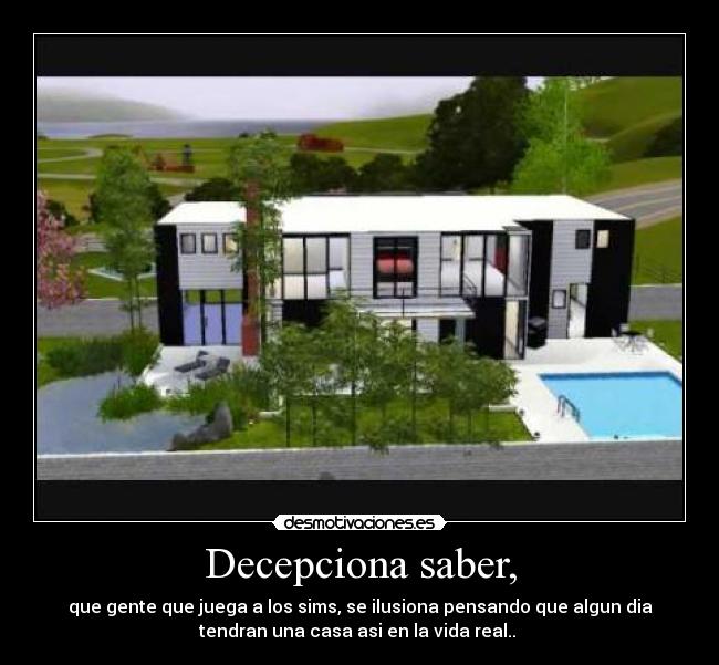 Decepciona saber, - que gente que juega a los sims, se ilusiona pensando que algun dia
tendran una casa asi en la vida real.. 