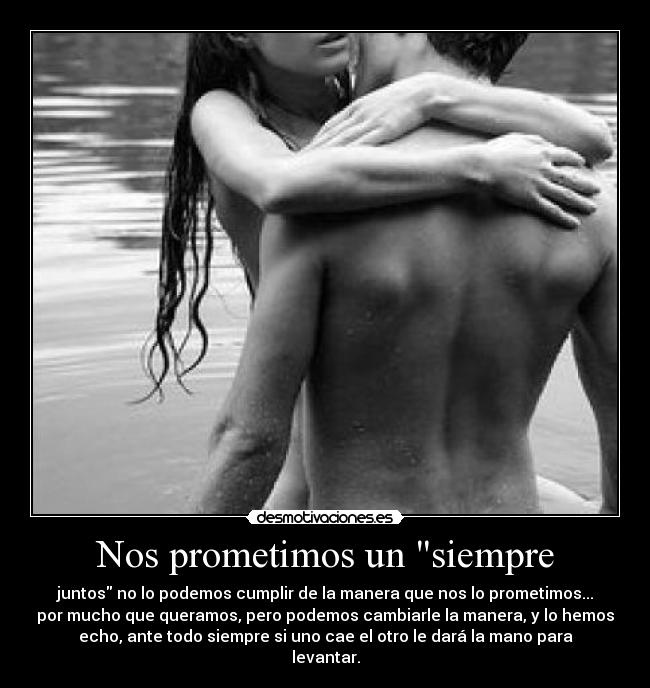 Nos prometimos un siempre - juntos no lo podemos cumplir de la manera que nos lo prometimos...
por mucho que queramos, pero podemos cambiarle la manera, y lo hemos
echo, ante todo siempre si uno cae el otro le dará la mano para
levantar.