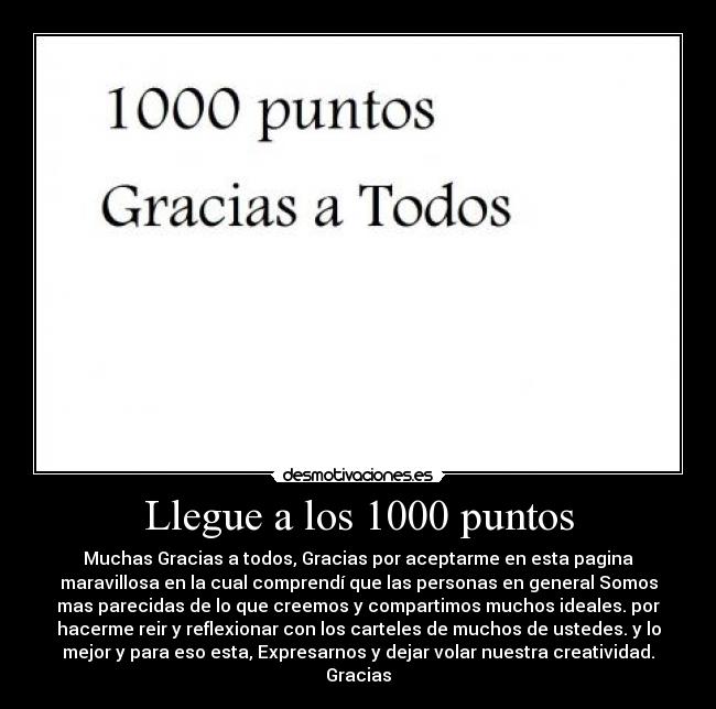 Llegue a los 1000 puntos - Muchas Gracias a todos, Gracias por aceptarme en esta pagina
maravillosa en la cual comprendí que las personas en general Somos
mas parecidas de lo que creemos y compartimos muchos ideales. por
hacerme reir y reflexionar con los carteles de muchos de ustedes. y lo
mejor y para eso esta, Expresarnos y dejar volar nuestra creatividad.
Gracias