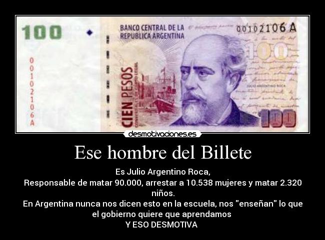 Ese hombre del Billete - Es Julio Argentino Roca,
Responsable de matar 90.000, arrestar a 10.538 mujeres y matar 2.320
niños.
En Argentina nunca nos dicen esto en la escuela, nos enseñan lo que
el gobierno quiere que aprendamos 
Y ESO DESMOTIVA 