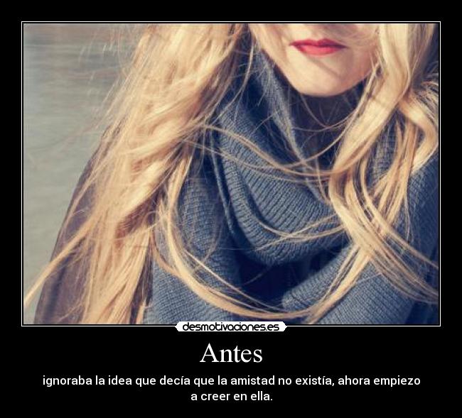 Antes - ignoraba la idea que decía que la amistad no existía, ahora empiezo a creer en ella.