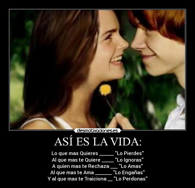 ASÍ ES LA VIDA: - Lo que mas Quieres ______ Lo Pierdes
Al que mas te Quiere _____ Lo Ignoras
A quien mas te Rechaza ___ Lo Amas
Al que mas te Ama _______ Lo Engañas
Y al que mas te Traiciona __ Lo Perdonas