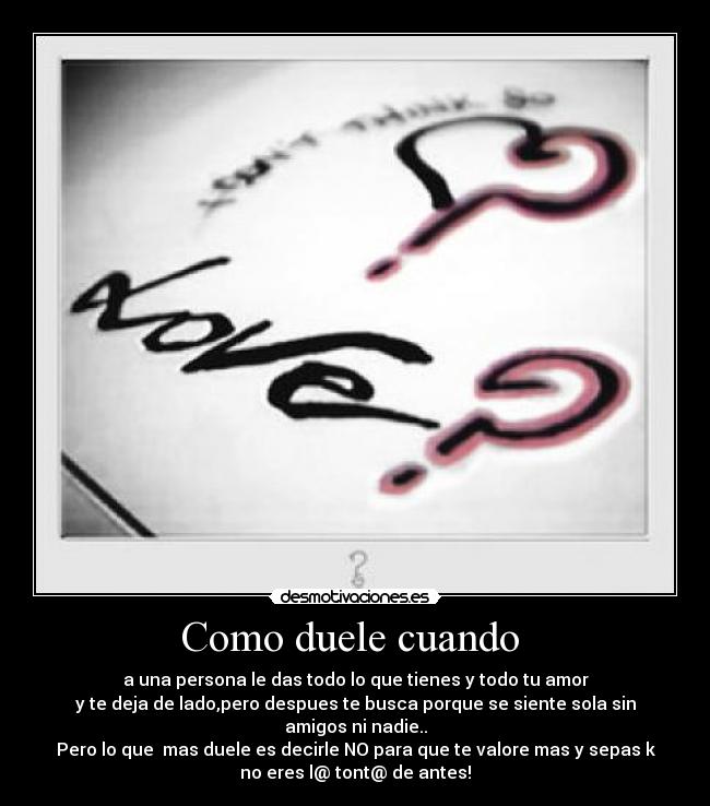 Como duele cuando - a una persona le das todo lo que tienes y todo tu amor
y te deja de lado,pero despues te busca porque se siente sola sin
amigos ni nadie..
Pero lo que mas duele es decirle NO para que te valore mas y sepas k
no eres l@ tont@ de antes!