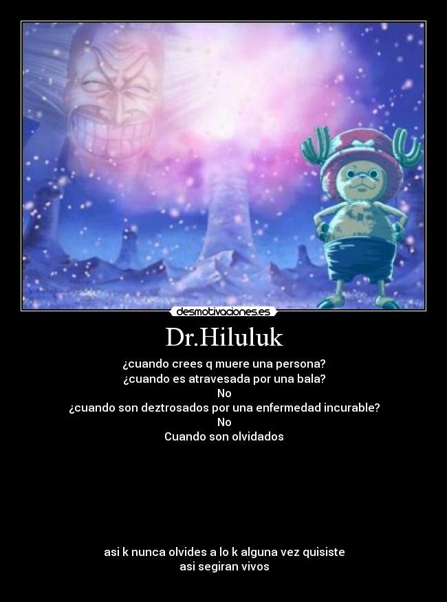 Dr.Hiluluk - ¿cuando crees q muere una persona?
¿cuando es atravesada por una bala?
No
¿cuando son deztrosados por una enfermedad incurable?
No
Cuando son olvidados
asi k nunca olvides a lo k alguna vez quisiste
asi segiran vivos