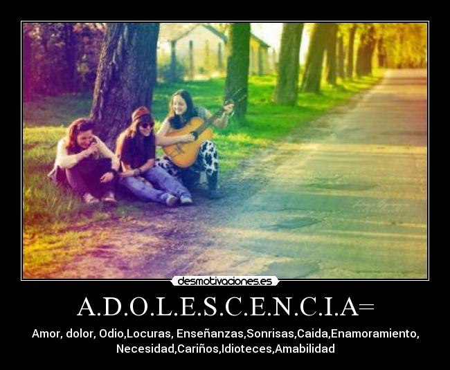 A.D.O.L.E.S.C.E.N.C.I.A= - Amor, dolor, Odio,Locuras, Enseñanzas,Sonrisas,Caida,Enamoramiento,
Necesidad,Cariños,Idioteces,Amabilidad