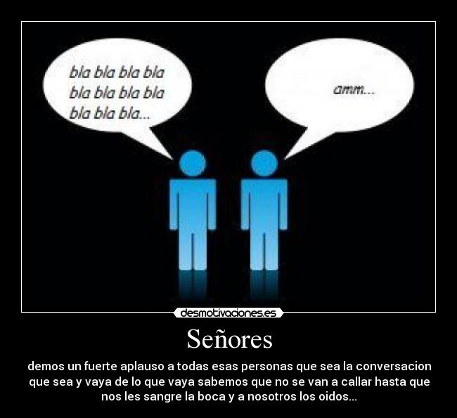 Señores - demos un fuerte aplauso a todas esas personas que sea la conversacion
que sea y vaya de lo que vaya sabemos que no se van a callar hasta que
nos les sangre la boca y a nosotros los oidos...
