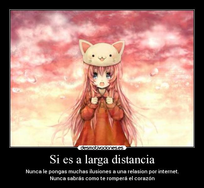 Si es a larga distancia - Nunca le pongas muchas ilusiones a una relasion por internet.
Nunca sabrás como te romperá el corazón